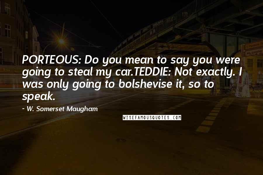 W. Somerset Maugham Quotes: PORTEOUS: Do you mean to say you were going to steal my car.TEDDIE: Not exactly. I was only going to bolshevise it, so to speak.