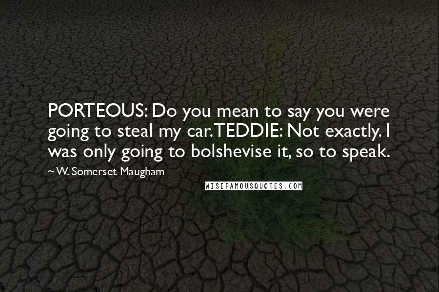 W. Somerset Maugham Quotes: PORTEOUS: Do you mean to say you were going to steal my car.TEDDIE: Not exactly. I was only going to bolshevise it, so to speak.