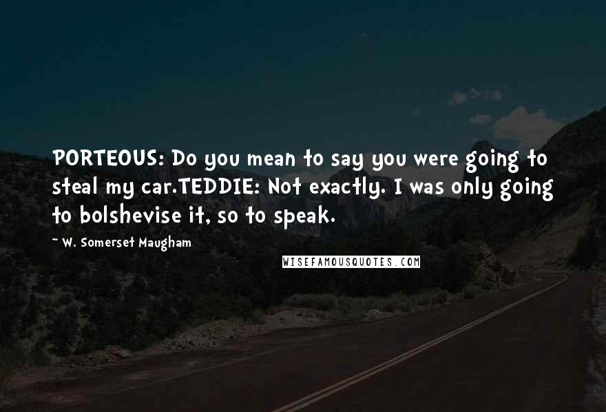 W. Somerset Maugham Quotes: PORTEOUS: Do you mean to say you were going to steal my car.TEDDIE: Not exactly. I was only going to bolshevise it, so to speak.