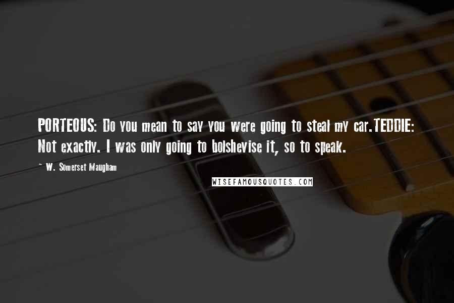 W. Somerset Maugham Quotes: PORTEOUS: Do you mean to say you were going to steal my car.TEDDIE: Not exactly. I was only going to bolshevise it, so to speak.