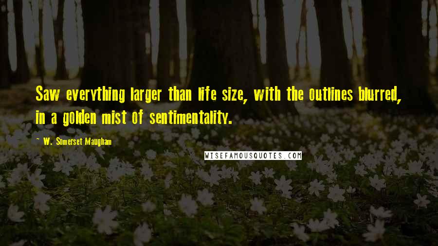 W. Somerset Maugham Quotes: Saw everything larger than life size, with the outlines blurred, in a golden mist of sentimentality.