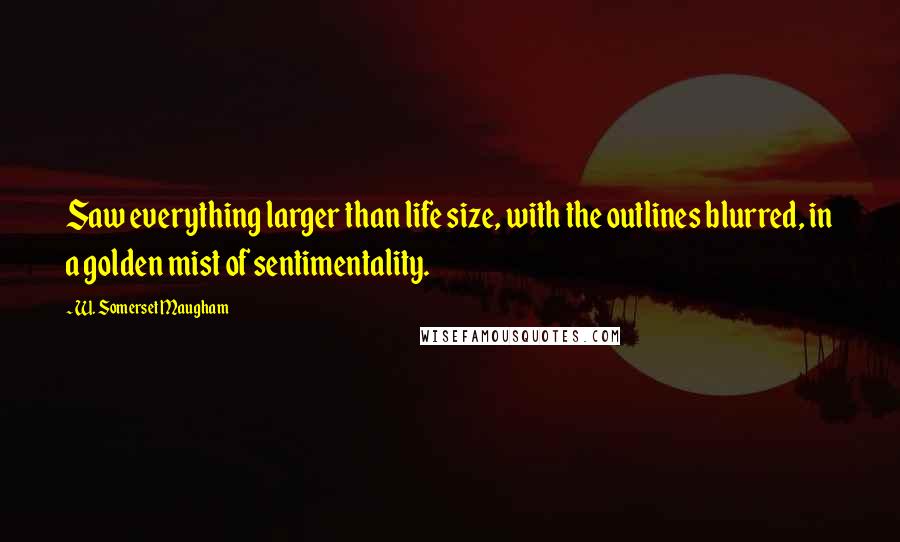 W. Somerset Maugham Quotes: Saw everything larger than life size, with the outlines blurred, in a golden mist of sentimentality.