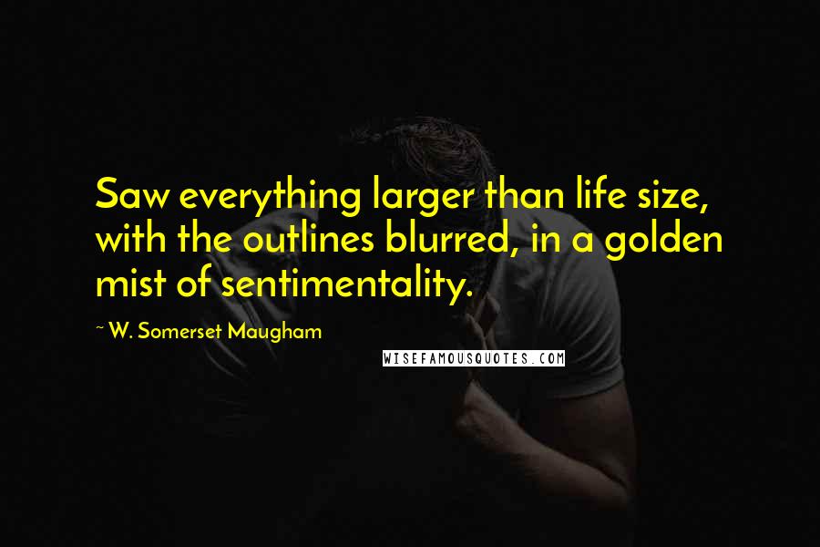 W. Somerset Maugham Quotes: Saw everything larger than life size, with the outlines blurred, in a golden mist of sentimentality.