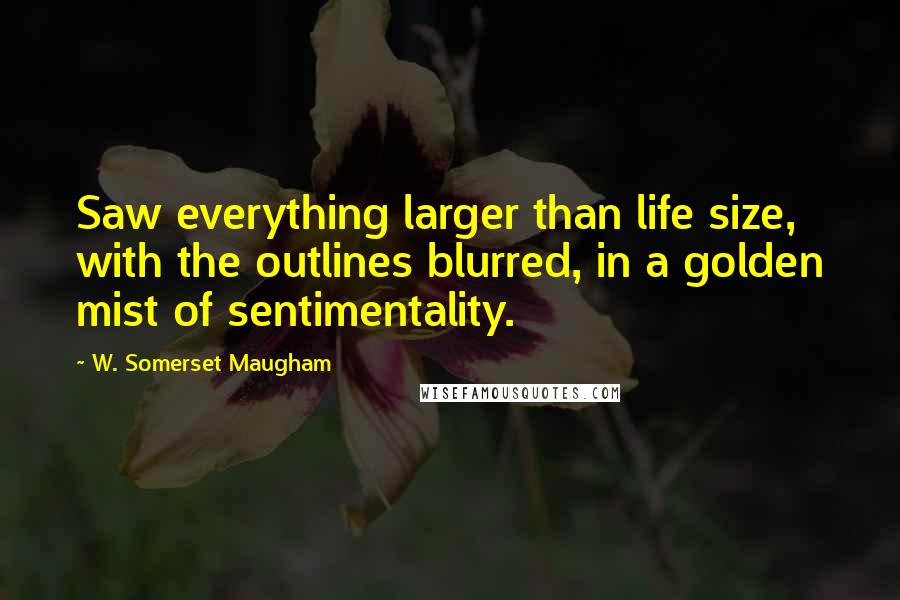 W. Somerset Maugham Quotes: Saw everything larger than life size, with the outlines blurred, in a golden mist of sentimentality.