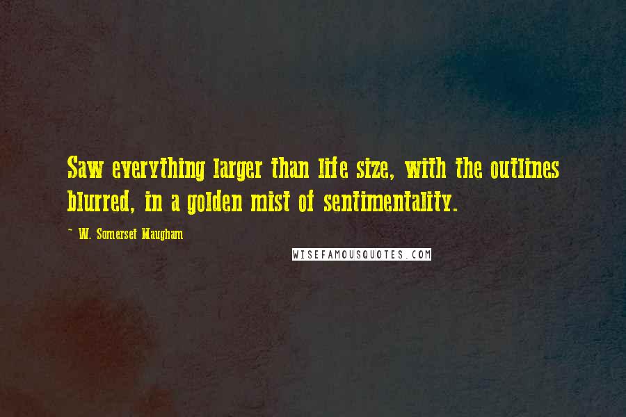 W. Somerset Maugham Quotes: Saw everything larger than life size, with the outlines blurred, in a golden mist of sentimentality.