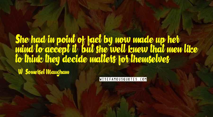 W. Somerset Maugham Quotes: She had in point of fact by now made up her mind to accept it, but she well knew that men like to think they decide matters for themselves.