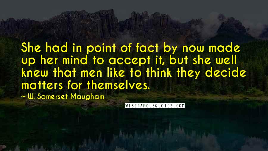W. Somerset Maugham Quotes: She had in point of fact by now made up her mind to accept it, but she well knew that men like to think they decide matters for themselves.
