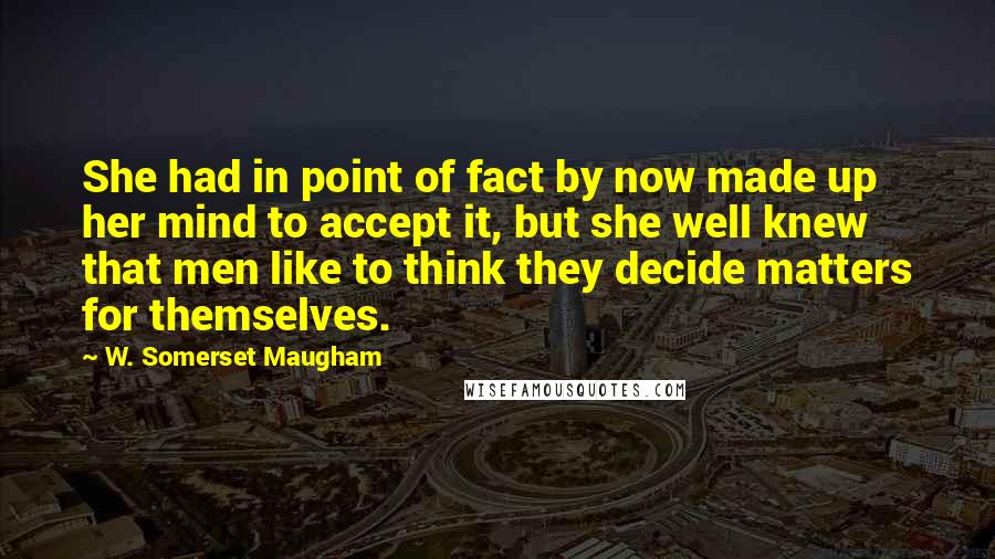 W. Somerset Maugham Quotes: She had in point of fact by now made up her mind to accept it, but she well knew that men like to think they decide matters for themselves.