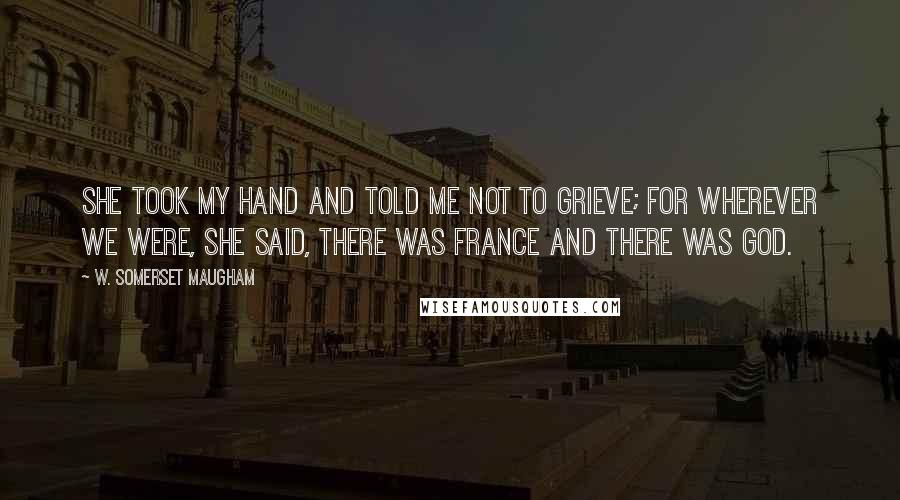 W. Somerset Maugham Quotes: She took my hand and told me not to grieve; for wherever we were, she said, there was France and there was God.