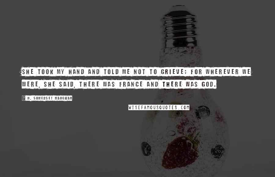 W. Somerset Maugham Quotes: She took my hand and told me not to grieve; for wherever we were, she said, there was France and there was God.