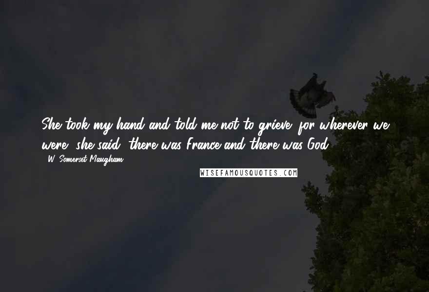 W. Somerset Maugham Quotes: She took my hand and told me not to grieve; for wherever we were, she said, there was France and there was God.