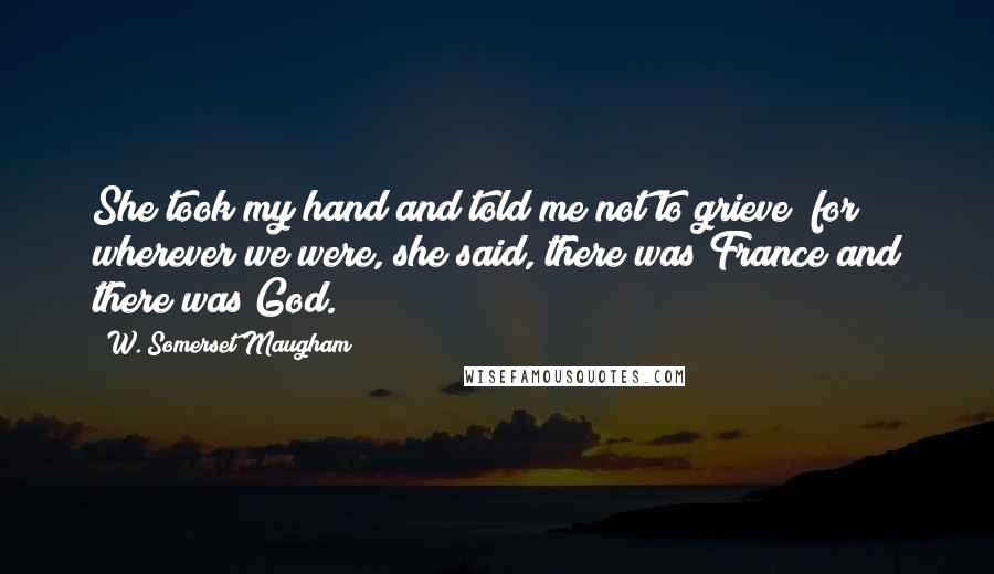 W. Somerset Maugham Quotes: She took my hand and told me not to grieve; for wherever we were, she said, there was France and there was God.