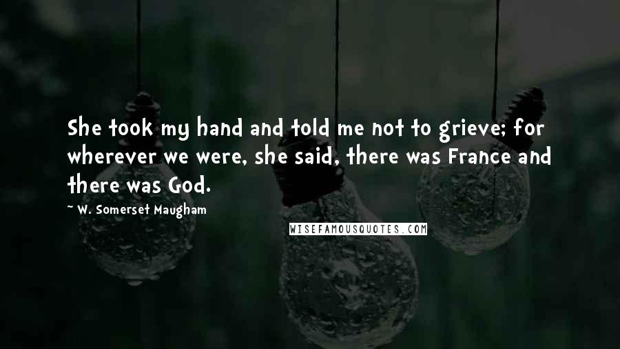 W. Somerset Maugham Quotes: She took my hand and told me not to grieve; for wherever we were, she said, there was France and there was God.