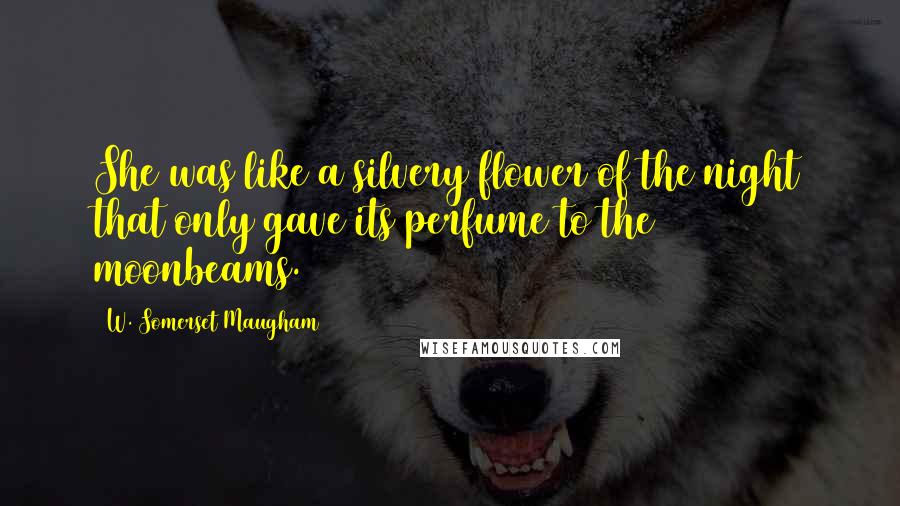 W. Somerset Maugham Quotes: She was like a silvery flower of the night that only gave its perfume to the moonbeams.
