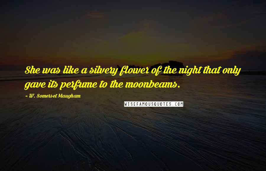 W. Somerset Maugham Quotes: She was like a silvery flower of the night that only gave its perfume to the moonbeams.