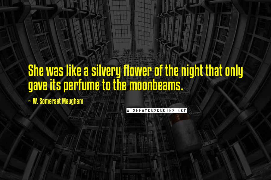 W. Somerset Maugham Quotes: She was like a silvery flower of the night that only gave its perfume to the moonbeams.