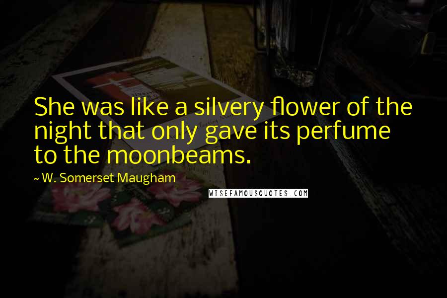 W. Somerset Maugham Quotes: She was like a silvery flower of the night that only gave its perfume to the moonbeams.