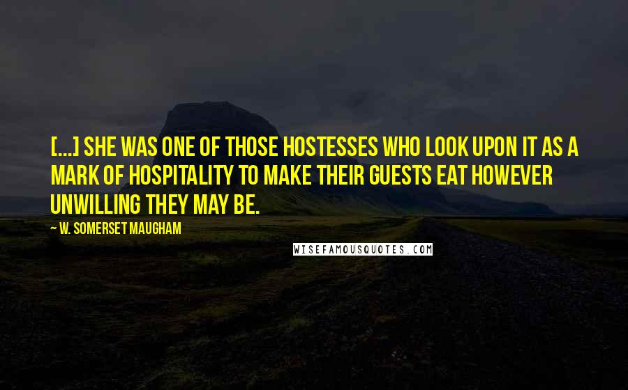W. Somerset Maugham Quotes: [...] she was one of those hostesses who look upon it as a mark of hospitality to make their guests eat however unwilling they may be.