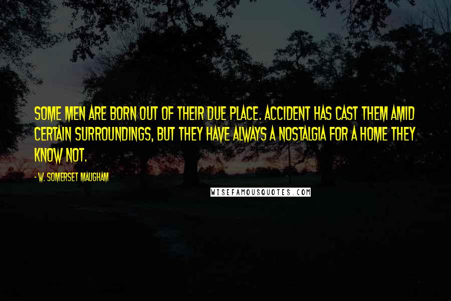 W. Somerset Maugham Quotes: Some men are born out of their due place. Accident has cast them amid certain surroundings, but they have always a nostalgia for a home they know not.