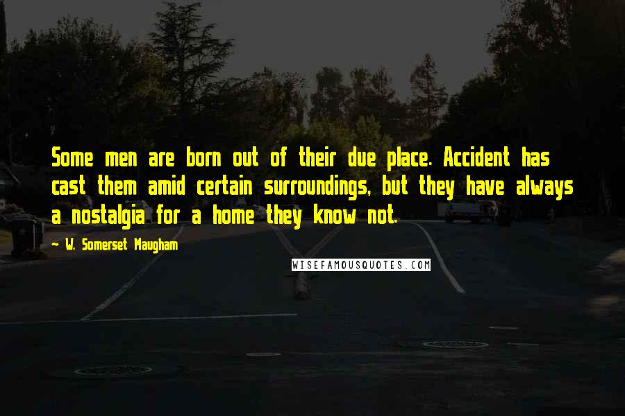 W. Somerset Maugham Quotes: Some men are born out of their due place. Accident has cast them amid certain surroundings, but they have always a nostalgia for a home they know not.