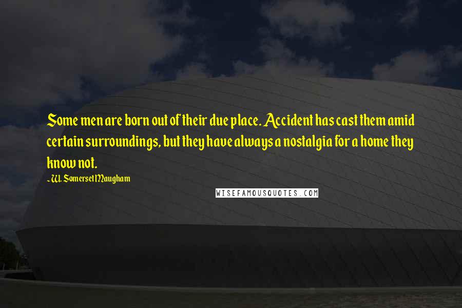 W. Somerset Maugham Quotes: Some men are born out of their due place. Accident has cast them amid certain surroundings, but they have always a nostalgia for a home they know not.