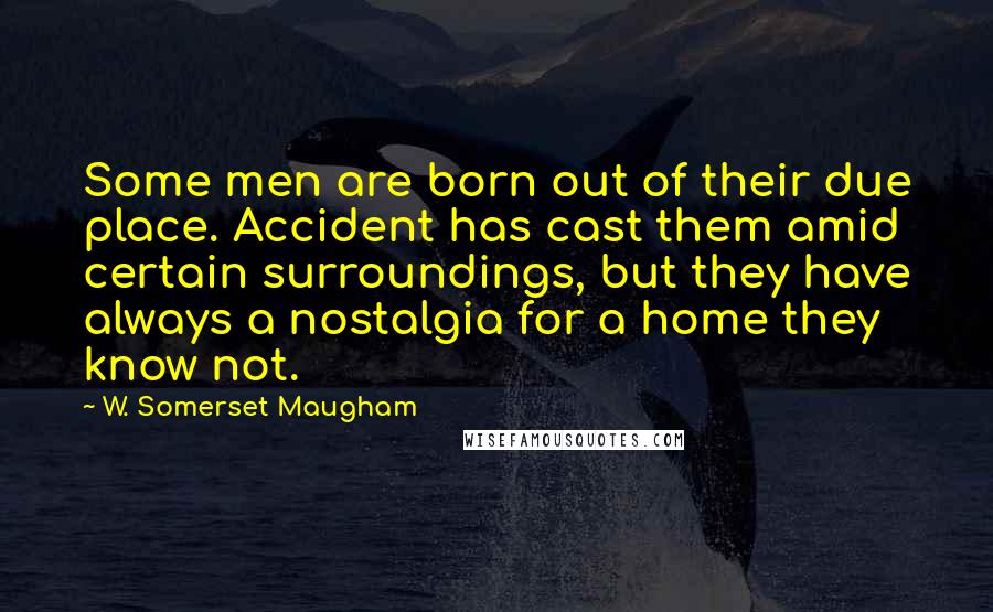 W. Somerset Maugham Quotes: Some men are born out of their due place. Accident has cast them amid certain surroundings, but they have always a nostalgia for a home they know not.