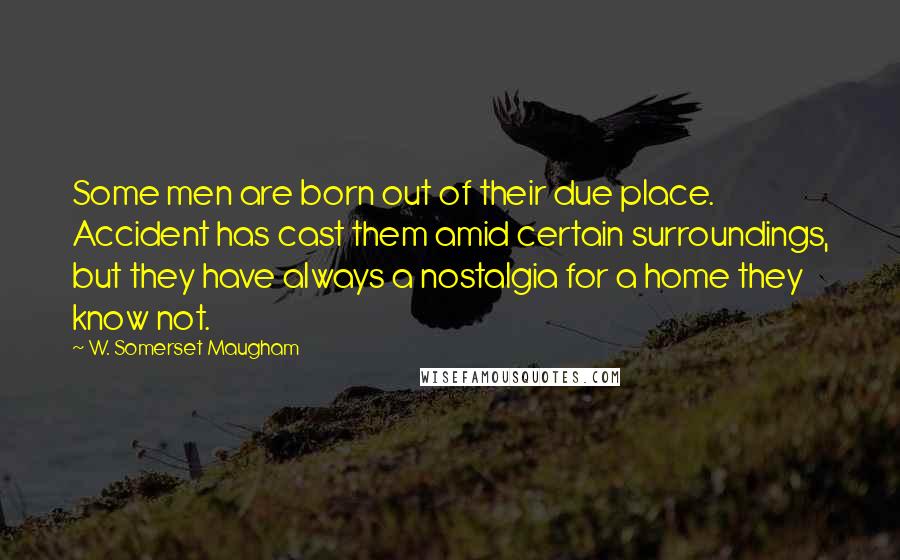 W. Somerset Maugham Quotes: Some men are born out of their due place. Accident has cast them amid certain surroundings, but they have always a nostalgia for a home they know not.