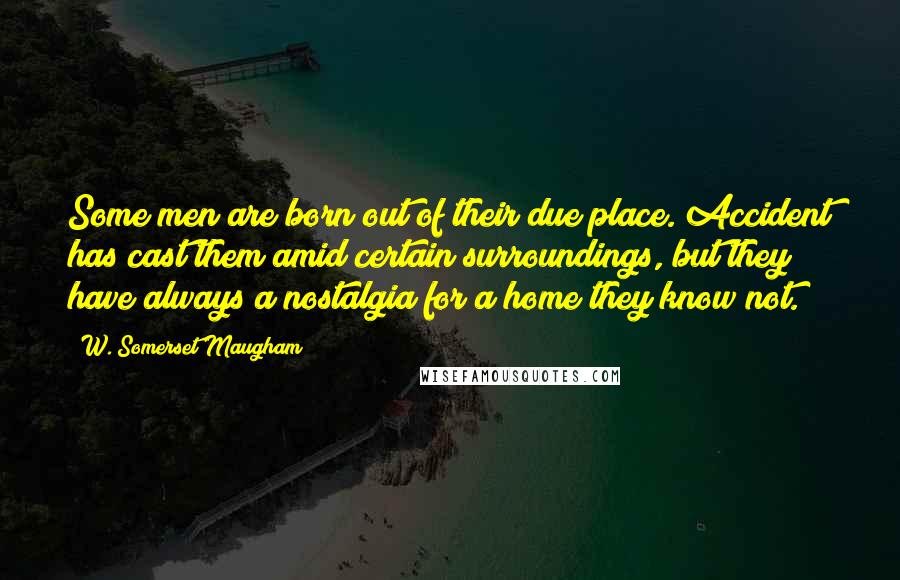 W. Somerset Maugham Quotes: Some men are born out of their due place. Accident has cast them amid certain surroundings, but they have always a nostalgia for a home they know not.