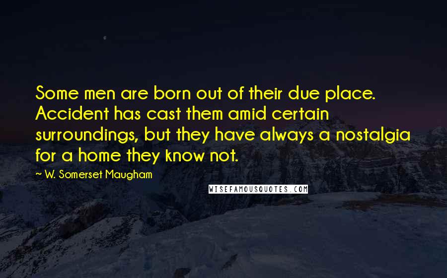 W. Somerset Maugham Quotes: Some men are born out of their due place. Accident has cast them amid certain surroundings, but they have always a nostalgia for a home they know not.