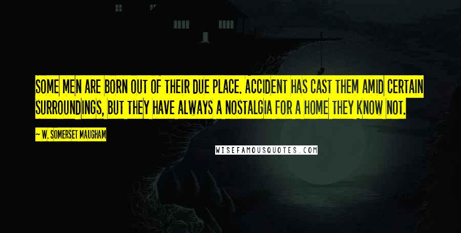 W. Somerset Maugham Quotes: Some men are born out of their due place. Accident has cast them amid certain surroundings, but they have always a nostalgia for a home they know not.