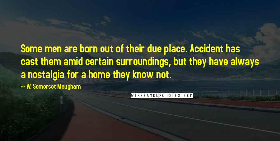 W. Somerset Maugham Quotes: Some men are born out of their due place. Accident has cast them amid certain surroundings, but they have always a nostalgia for a home they know not.