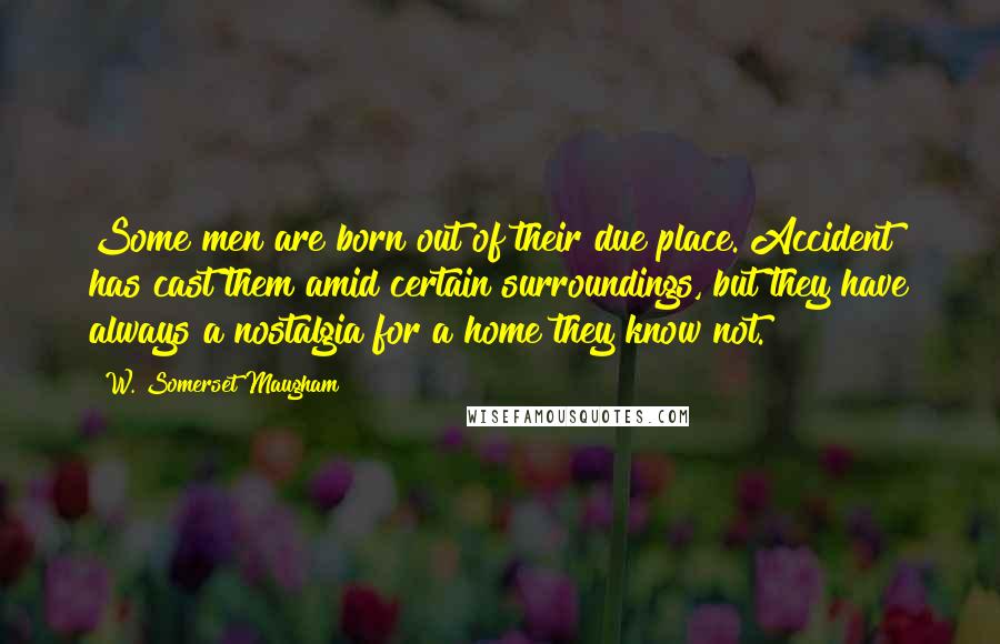 W. Somerset Maugham Quotes: Some men are born out of their due place. Accident has cast them amid certain surroundings, but they have always a nostalgia for a home they know not.