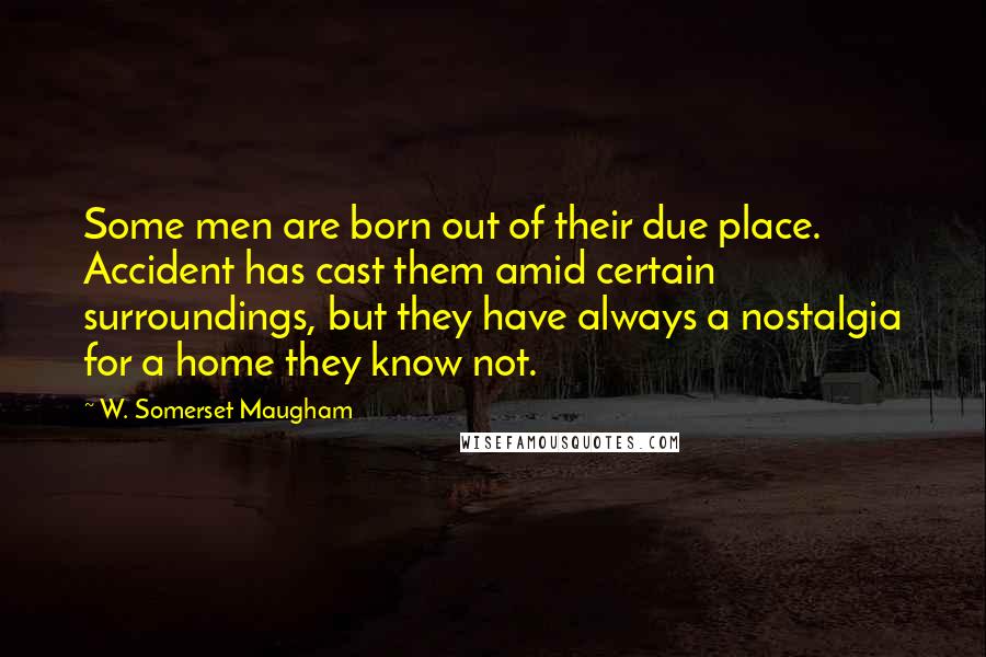 W. Somerset Maugham Quotes: Some men are born out of their due place. Accident has cast them amid certain surroundings, but they have always a nostalgia for a home they know not.