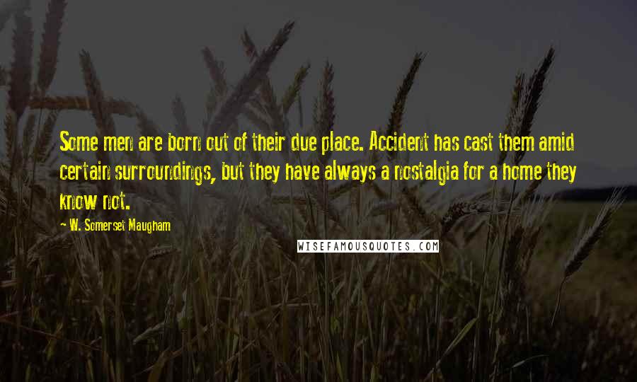 W. Somerset Maugham Quotes: Some men are born out of their due place. Accident has cast them amid certain surroundings, but they have always a nostalgia for a home they know not.