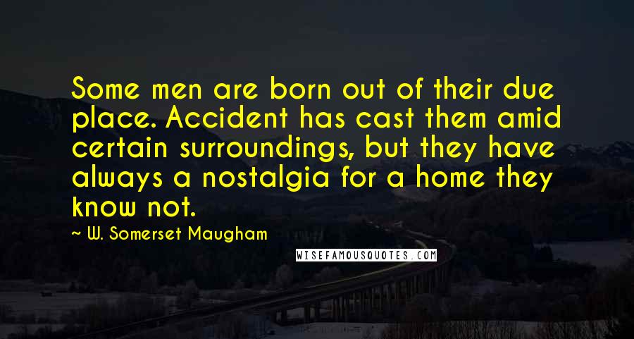 W. Somerset Maugham Quotes: Some men are born out of their due place. Accident has cast them amid certain surroundings, but they have always a nostalgia for a home they know not.