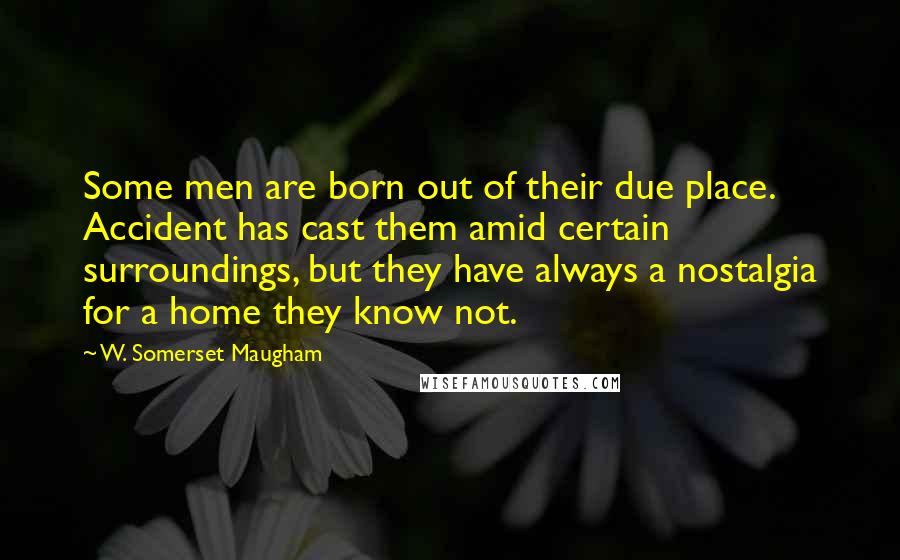 W. Somerset Maugham Quotes: Some men are born out of their due place. Accident has cast them amid certain surroundings, but they have always a nostalgia for a home they know not.