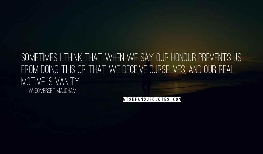W. Somerset Maugham Quotes: Sometimes I think that when we say our honour prevents us from doing this or that we deceive ourselves, and our real motive is vanity.