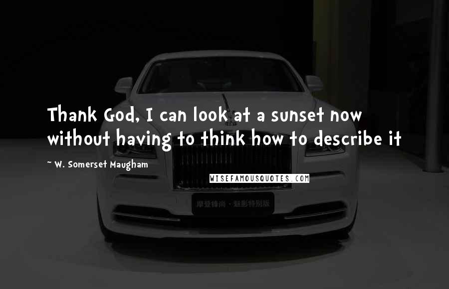 W. Somerset Maugham Quotes: Thank God, I can look at a sunset now without having to think how to describe it