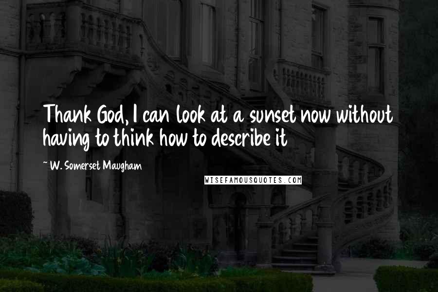 W. Somerset Maugham Quotes: Thank God, I can look at a sunset now without having to think how to describe it