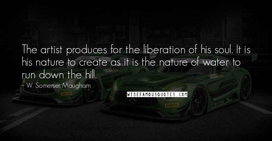 W. Somerset Maugham Quotes: The artist produces for the liberation of his soul. It is his nature to create as it is the nature of water to run down the hill.