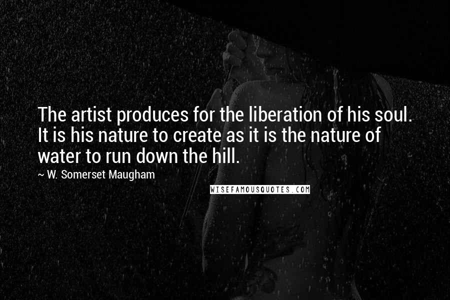 W. Somerset Maugham Quotes: The artist produces for the liberation of his soul. It is his nature to create as it is the nature of water to run down the hill.