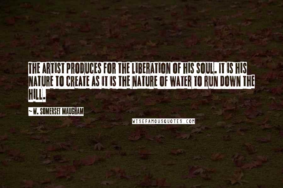 W. Somerset Maugham Quotes: The artist produces for the liberation of his soul. It is his nature to create as it is the nature of water to run down the hill.
