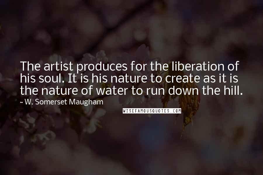 W. Somerset Maugham Quotes: The artist produces for the liberation of his soul. It is his nature to create as it is the nature of water to run down the hill.