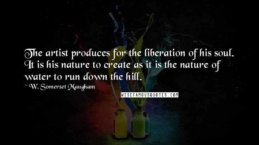 W. Somerset Maugham Quotes: The artist produces for the liberation of his soul. It is his nature to create as it is the nature of water to run down the hill.