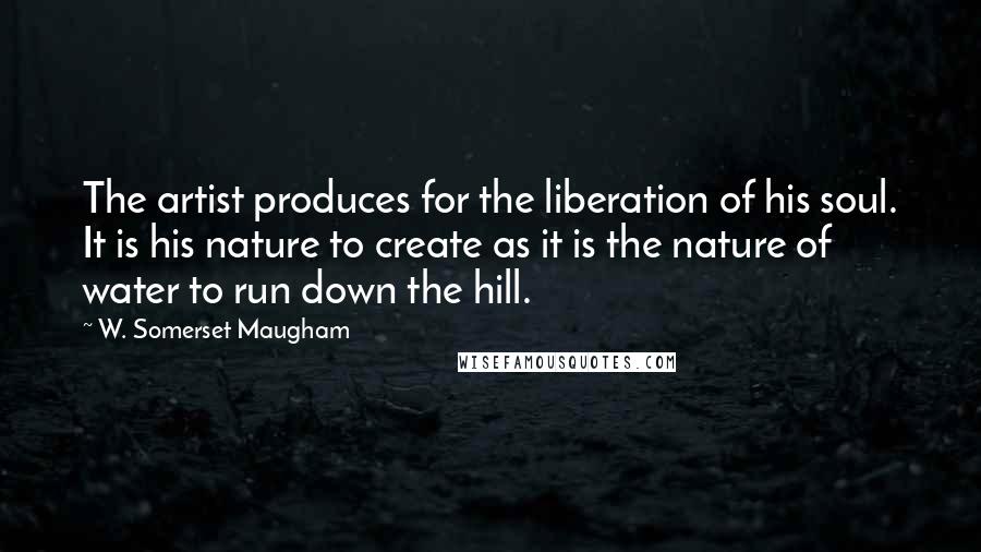 W. Somerset Maugham Quotes: The artist produces for the liberation of his soul. It is his nature to create as it is the nature of water to run down the hill.
