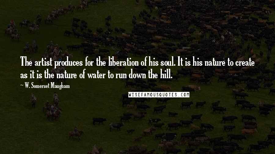 W. Somerset Maugham Quotes: The artist produces for the liberation of his soul. It is his nature to create as it is the nature of water to run down the hill.