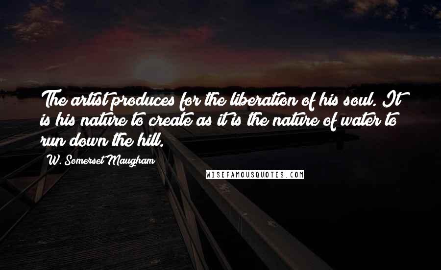 W. Somerset Maugham Quotes: The artist produces for the liberation of his soul. It is his nature to create as it is the nature of water to run down the hill.