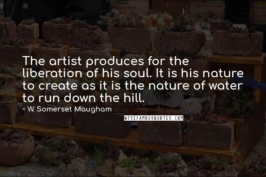 W. Somerset Maugham Quotes: The artist produces for the liberation of his soul. It is his nature to create as it is the nature of water to run down the hill.