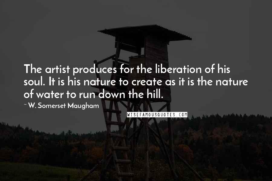 W. Somerset Maugham Quotes: The artist produces for the liberation of his soul. It is his nature to create as it is the nature of water to run down the hill.