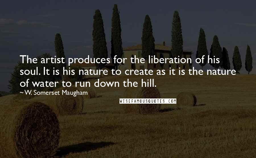 W. Somerset Maugham Quotes: The artist produces for the liberation of his soul. It is his nature to create as it is the nature of water to run down the hill.